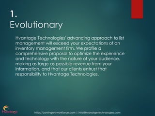 http://contingentworkforce.com | info@hvanatgetechnologies.com
1.
Evolutionary
Hvantage Technologies' advancing approach to list
management will exceed your expectations of an
inventory management firm. We profile a
comprehensive proposal to optimize the experience
and technology with the nature of your audience.
making as large as possible revenue from your
information, and that our clients entrust that
responsibility to Hvantage Technologies.
 
