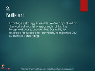 http://contingentworkforce.com | info@hvanatgetechnologies.com
2.
Brilliant
Hvantage’s strategy is sensible. We’ve capitalized on
the worth of your list whereas maintaining the
integrity of your subscriber files. Our ability to
leverage resources and technology to maximise your
list assets is outstanding.
 