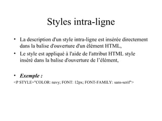 Styles intra-ligne
• La description d'un style intra-ligne est insérée directement
dans la balise d'ouverture d'un élément HTML,
• Le style est appliqué à l'aide de l'attribut HTML style
inséré dans la balise d'ouverture de l’élément,
• Exemple :
<P STYLE="COLOR: navy; FONT: 12px; FONT-FAMILY: sans-serif">
 