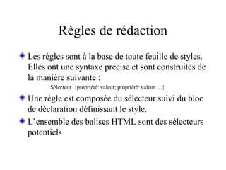 Règles de rédaction
Les règles sont à la base de toute feuille de styles.
Elles ont une syntaxe précise et sont construites de
la manière suivante :
Sélecteur {propriété: valeur; propriété: valeur …}
Une règle est composée du sélecteur suivi du bloc
de déclaration définissant le style.
L’ensemble des balises HTML sont des sélecteurs
potentiels
 
