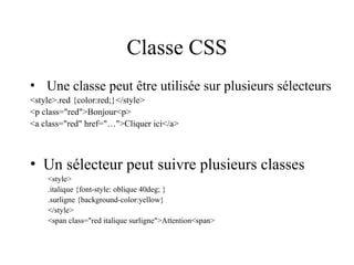 Classe CSS
• Une classe peut être utilisée sur plusieurs sélecteurs
<style>.red {color:red;}</style>
<p class="red">Bonjour<p>
<a class="red" href="…">Cliquer ici</a>
• Un sélecteur peut suivre plusieurs classes
<style>
.italique {font-style: oblique 40deg; }
.surligne {background-color:yellow}
</style>
<span class="red italique surligne">Attention<span>
 
