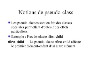 Notions de pseudo-class
Les pseudo-classes sont en fait des classes
spéciales permettant d'obtenir des effets
particuliers.
Exemple : Pseudo-classe :first-child
:first-child La pseudo-classe :first-child affecte
le premier élément-enfant d'un autre élément.
 