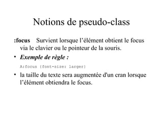 Notions de pseudo-class
:focus Survient lorsque l’élément obtient le focus
via le clavier ou le pointeur de la souris.
• Exemple de règle :
A:focus {font-size: larger}
• la taille du texte sera augmentée d'un cran lorsque
l’élément obtiendra le focus.
 