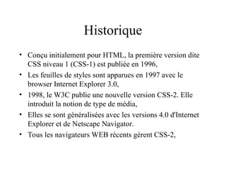 Historique
• Conçu initialement pour HTML, la première version dite
CSS niveau 1 (CSS-1) est publiée en 1996,
• Les feuilles de styles sont apparues en 1997 avec le
browser Internet Explorer 3.0,
• 1998, le W3C publie une nouvelle version CSS-2. Elle
introduit la notion de type de média,
• Elles se sont généralisées avec les versions 4.0 d'Internet
Explorer et de Netscape Navigator.
• Tous les navigateurs WEB récents gèrent CSS-2,
 