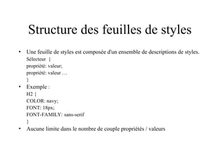 Structure des feuilles de styles
• Une feuille de styles est composée d'un ensemble de descriptions de styles.
Sélecteur {
propriété: valeur;
propriété: valeur …
}
• Exemple :
H2 {
COLOR: navy;
FONT: 18px;
FONT-FAMILY: sans-serif
}
• Aucune limite dans le nombre de couple propriétés / valeurs
 