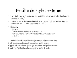 Feuille de styles externe
• Une feuille de styles externe est un fichier texte portant habituellement
l'extension .css,
• Le lien entre le document HTML et le fichier CSS s’effectue dans la
section <HEAD> d’un document HTML,
• Exemple :
<HEAD>
<TITLE>Histoire des feuilles de styles</TITLE>
<link REL="StyleSheet" TYPE="text/css" HREF="../styles.css">
</HEAD>
1. La balise <LINK> avertit le navigateur qu'il doit établir un lien
2. rel=stylesheet précise qu'il s'agit d'une feuille externe
3. type="text/css" avertit qu'il s'agit de feuilles de style en cascade
4. href=" ... " définit l'emplacement de la feuille de style
 
