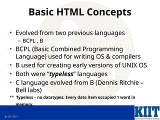  KIIT 2014
Basic HTML Concepts
• Evolved from two previous languages
– BCPL , B
• BCPL (Basic Combined Programming
Language) used for writing OS & compilers
• B used for creating early versions of UNIX OS
• Both were “typeless” languages
• C language evolved from B (Dennis Ritchie –
Bell labs)
** Typeless – no datatypes. Every data item occupied 1 word in
memory.
 