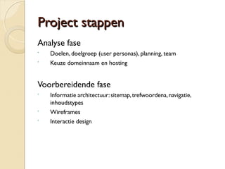 PPrroojjeecctt ssttaappppeenn 
Analyse fase 
 Doelen, doelgroep (user personas), planning, team 
 Keuze domeinnaam en hosting 
Voorbereidende fase 
 Informatie architectuur: sitemap, trefwoordena, navigatie, 
inhoudstypes 
 Wireframes 
 Interactie design 
 