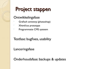 PPrroojjeecctt ssttaappppeenn 
Ontwikkelingsfase 
 Grafsch ontwerp (photoshop) 
 Xhtml/css prototype 
 Programmatie CMS systeem 
Testfase: bugfxes, usability 
Lanceringsfase 
Onderhoudsfase: backups & updates 
 