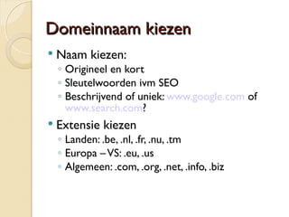 DDoommeeiinnnnaaaamm kkiieezzeenn 
 Naam kiezen: 
◦ Origineel en kort 
◦ Sleutelwoorden ivm SEO 
◦ Beschrijvend of uniek: www.google.com of 
www.search.com? 
 Extensie kiezen 
◦ Landen: .be, .nl, .fr, .nu, .tm 
◦ Europa – VS: .eu, .us 
◦ Algemeen: .com, .org, .net, .info, .biz 
 