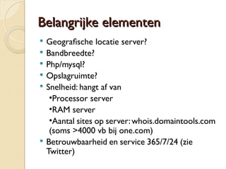 BBeellaannggrriijjkkee eelleemmeenntteenn 
 Geografsche locatie server? 
 Bandbreedte? 
 Php/mysql? 
 Opslagruimte? 
 Snelheid: hangt af van 
•Processor server 
•RAM server 
•Aantal sites op server: whois.domaintools.com 
(soms >4000 vb bij one.com) 
 Betrouwbaarheid en service 365/7/24 (zie 
Twitter) 
 