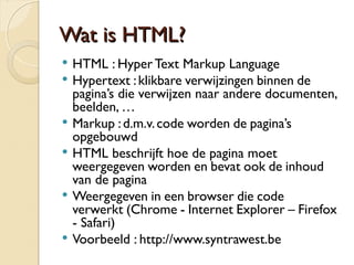 WWaatt iiss HHTTMMLL?? 
 HTML : Hyper Text Markup Language 
 Hypertext : klikbare verwijzingen binnen de 
pagina’s die verwijzen naar andere documenten, 
beelden, … 
 Markup : d.m.v. code worden de pagina’s 
opgebouwd 
 HTML beschrijft hoe de pagina moet 
weergegeven worden en bevat ook de inhoud 
van de pagina 
 Weergegeven in een browser die code verwerkt 
(Chrome - Internet Explorer – Firefox - Safari) 
 Voorbeeld : http://www.syntrawest.be 
 