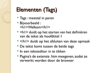 EElleemmeenntteenn ((TTaaggss)) 
 Tags : meestal in paren 
 Bijvoorbeeld : 
<h1>Welkom</h1> 
 <h1> duidt op het starten van het defniëren 
van de tekst als hoofdtitel 1 
 </h1> duidt op het afsluiten van deze opmaak 
 De tekst komt tussen de beide tags 
 In een teksteditor in te tikken 
 Pagina’s de extensie .htm meegeven, zodat ze 
verwerkt worden door de browser 
 