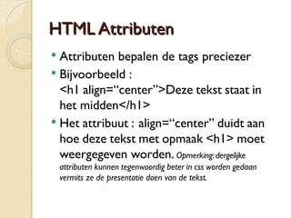 HHTTMMLL Attttrriibbuutteenn 
 Attributen bepalen de tags preciezer 
 Bijvoorbeeld : 
<h1 align=“center”>Deze tekst staat in 
het midden</h1> 
 Het attribuut : align=“center” duidt aan 
hoe deze tekst met opmaak <h1> moet 
weergegeven worden. Opmerking: dergelijke 
attributen kunnen tegenwoordig beter in css worden gedaan 
vermits ze de presentatie doen van de tekst. 
 