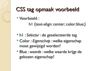 CCSSSS ttaagg ooppmmaaaakk vvoooorrbbeeeelldd 
 Voorbeeld : 
h1 {text-align: center; color:blue;} 
 h1 : Selector : de geselecteerde tag 
 Color : Eigenschap : welke eigenschap 
moet gewijzigd worden? 
 Blue : waarde : welke waarde krijgt de 
gekozen eigenschap? 
 