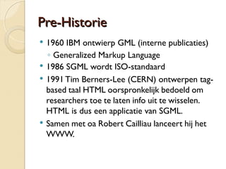 PPrree--HHiissttoorriiee 
 1960 IBM ontwierp GML (interne publicaties) 
◦ Generalized Markup Language 
 1986 SGML wordt ISO-standaard 
 1991 Tim Berners-Lee (CERN) ontwerpen tag-based 
taal HTML oorspronkelijk bedoeld om 
researchers toe te laten info uit te wisselen. 
HTML is dus een applicatie van SGML. 
 Samen met oa Robert Cailliau lanceert hij het 
WWW. 
 