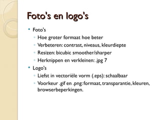 FFoottoo''ss eenn llooggoo''ss 
 Foto's 
◦ Hoe groter formaat hoe beter 
◦ Verbeteren: contrast, niveaus, kleurdiepte 
◦ Resizen: bicubic smoother/sharper 
◦ Herknippen en verkleinen: .jpg 7 
 Logo's 
◦ Liefst in vectoriële vorm (.eps): schaalbaar 
◦ Voorkeur .gif en .png: formaat, transparantie, kleuren, 
browserbeperkingen. 
 