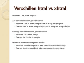 VVeerrsscchhiilllleenn hhttmmll vvss xxhhttmmll 
In xhtml is DOCTYPE verplicht 
Alle elementen moeten gesloten worden 
◦ Incorrect: <p>Dit is een paragraaf.<p>Dit is nog een paragraaf. 
◦ Correct: <p>Dit is een paragraaf.</p><p>Dit is nog een paragraaf.</p> 
Ook lege elementen moeten gesloten worden 
◦ Incorrect: <br>, <hr>, <img> 
◦ Correct: <br />, <hr />, <img /> 
Elementen moeten correct genest worden 
◦ Incorrect: <em><strong>Dit is tekst met nadruk.</em></strong> 
◦ Correct: <em><strong>Dit is tekst met nadruk.</strong></em> 
 