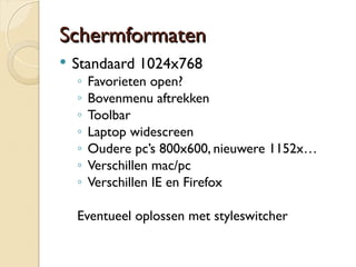 SScchheerrmmffoorrmmaatteenn 
 Standaard 1024x768 
◦ Favorieten open? 
◦ Bovenmenu aftrekken 
◦ Toolbar 
◦ Laptop widescreen 
◦ Oudere pc’s 800x600, nieuwere 1152x… 
◦ Verschillen mac/pc 
◦ Verschillen IE en Firefox 
Eventueel oplossen met styleswitcher 
 