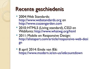 RReecceennttee ggeesscchhiieeddeenniiss 
 2004: Web Standards: 
http://www.webstandards.org en 
http://www.csszengarden.com 
 2010: HTML5 (Living standard), CSS3 en 
Webfonts: http://www.whatwg.org/html 
 2011: Mobile en Responsive Design: 
http://alistapart.com/article/responsive-web-desi 
gn 
 8 april 2014: Einde van IE6: 
https://www.modern.ie/en-us/ie6countdown 
 