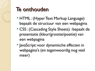 TTee oonntthhoouuddeenn 
 HTML : (Hyper Text Markup Language) 
bepaalt de structuur van een webpagina 
 CSS : (Cascading Style Sheets) : bepaalt de 
presentatie (kleur/grootte/positie) van 
een webpagina 
 JavaScript: voor dynamische effecten in 
webpagina's (en tegenwoordig nog veel 
meer) 
 