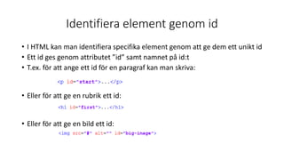 Identifiera element genom id
• I HTML kan man identifiera specifika element genom att ge dem ett unikt id
• Ett id ges genom attributet ”id” samt namnet på id:t
• T.ex. för att ange ett id för en paragraf kan man skriva:
• Eller för att ge en rubrik ett id:
• Eller för att ge en bild ett id:
 