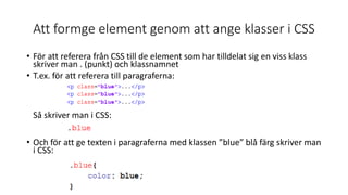 Att formge element genom att ange klasser i CSS
• För att referera från CSS till de element som har tilldelat sig en viss klass
skriver man . (punkt) och klassnamnet
• T.ex. för att referera till paragraferna:
Så skriver man i CSS:
• Och för att ge texten i paragraferna med klassen ”blue” blå färg skriver man
i CSS:
 
