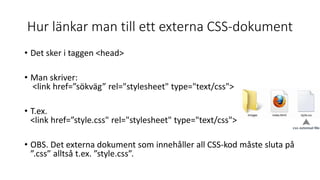 Hur länkar man till ett externa CSS-dokument
• Det sker i taggen <head>
• Man skriver:
<link href=”sökväg” rel="stylesheet" type="text/css">
• T.ex.
<link href=”style.css" rel="stylesheet" type="text/css">
• OBS. Det externa dokument som innehåller all CSS-kod måste sluta på
”.css” alltså t.ex. ”style.css”.
 