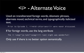 <i> - Alternate Voice
                     Used on transliterated foreign words, idiomatic phrases,
                     alternate mood, technical terms, and typographically italicized
                     text.
                      Prior to Episode I, <i>midi-chlorians</i> were never discussed.

                     If for foreign words, use the lang attribute
                      The <i lang=”ja-latn”>unagi</i> last night was wonderful!

                     Only use if there is no better option semantically.



Sunday, July 8, 12
 