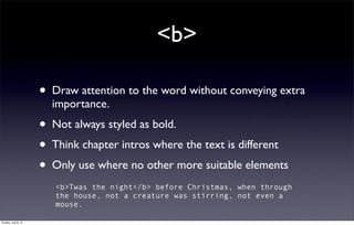 <b>

                     •   Draw attention to the word without conveying extra
                         importance.
                     • Not always styled as bold.
                     • Think chapter intros where the text is different
                     • Only use where no other more suitable elements
                         <b>Twas the night</b> before Christmas, when through
                         the house, not a creature was stirring, not even a
                         mouse.

Sunday, July 8, 12
 