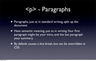 <p> - Paragraphs
                     •   Paragraphs, just as in standard writing, split up the
                         document
                     • Have semantic meaning, just as in writing.Your ﬁrst
                         paragraph might be your intro, and the last paragraph
                         your summary.
                     • By default, causes a line break, but can be overridden in
                         CSS


Sunday, July 8, 12
 
