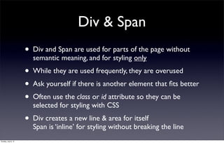 Div & Span
                     • Div and Span are used for parts of the page without
                       semantic meaning, and for styling only
                     • While they are used frequently, they are overused
                     • Ask yourself if there is another element that ﬁts better
                     • Often use the class or id attribute so they can be
                       selected for styling with CSS
                     • Div creates a new line & area for itself
                       Span is ‘inline’ for styling without breaking the line
Sunday, July 8, 12
 