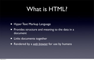 What is HTML?

                     • Hyper Text Markup Language
                     • Provides structure and meaning to the data in a
                       document
                     • Links documents together
                     • Rendered by a web browser for use by humans

Sunday, July 8, 12
 