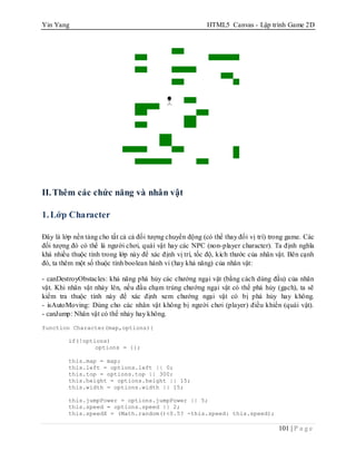 Yin Yang HTML5 Canvas - Lập trình Game 2D
101 | P a g e
II.Thêm các chức năng và nhân vật
1.Lớp Character
Đây là lớp nền tảng cho tất cả cả đối tượng chuyển động (có thể thay đổi vị trí) trong game. Các
đối tượng đó có thể là người chơi, quái vật hay các NPC (non-player character). Ta định nghĩa
khá nhiều thuộc tính trong lớp này để xác định vị trí, tốc độ, kích thước của nhân vật. Bên cạnh
đó, ta thêm một số thuộc tính boolean hành vi (hay khả năng) của nhân vật:
- canDestroyObstacles: khả năng phá hủy các chướng ngại vật (bằng cách dùng đầu) của nhân
vật. Khi nhân vật nhảy lên, nếu đầu chạm trúng chướng ngại vật có thể phá hủy (gạch), ta sẽ
kiểm tra thuộc tính này để xác định xem chướng ngại vật có bị phá hủy hay không.
- isAutoMoving: Dùng cho các nhân vật không bị người chơi (player) điều khiển (quái vật).
- canJump: Nhân vật có thể nhảy hay không.
function Character(map,options){
if(!options)
options = {};
this.map = map;
this.left = options.left || 0;
this.top = options.top || 300;
this.height = options.height || 15;
this.width = options.width || 15;
this.jumpPower = options.jumpPower || 5;
this.speed = options.speed || 2;
this.speedX = (Math.random()<0.5? -this.speed: this.speed);
 