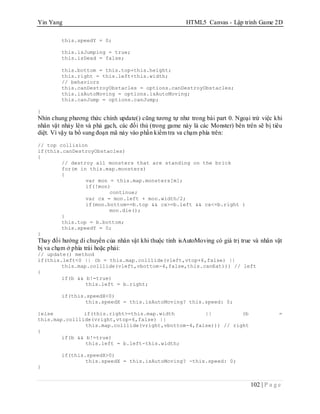 Yin Yang HTML5 Canvas - Lập trình Game 2D
102 | P a g e
this.speedY = 0;
this.isJumping = true;
this.isDead = false;
this.bottom = this.top+this.height;
this.right = this.left+this.width;
// behaviors
this.canDestroyObstacles = options.canDestroyObstacles;
this.isAutoMoving = options.isAutoMoving;
this.canJump = options.canJump;
}
Nhìn chung phương thức chính update() cũng tương tự như trong bài part 0. Ngoại trừ việc khi
nhân vật nhảy lên và phá gạch, các đối thủ (trong game này là các Monster) bên trên sẽ bị tiêu
diệt. Vì vậy ta bổ sung đoạn mã này vào phần kiểm tra va chạm phía trên:
// top collision
if(this.canDestroyObstacles)
{
// destroy all monsters that are standing on the brick
for(m in this.map.monsters)
{
var mon = this.map.monsters[m];
if(!mon)
continue;
var cx = mon.left + mon.width/2;
if(mon.bottom==b.top && cx>=b.left && cx<=b.right )
mon.die();
}
this.top = b.bottom;
this.speedY = 0;
}
Thay đổi hướng di chuyển của nhân vật khi thuộc tính isAutoMoving có giá trị true và nhân vật
bị va chạm ở phía trái hoặc phải:
// update() method
if(this.left<0 || (b = this.map.colllide(vleft,vtop+6,false) ||
this.map.colllide(vleft,vbottom-4,false,this.canEat))) // left
{
if(b && b!=true)
this.left = b.right;
if(this.speedX<0)
this.speedX = this.isAutoMoving? this.speed: 0;
}else if(this.right>=this.map.width || (b =
this.map.colllide(vright,vtop+6,false) ||
this.map.colllide(vright,vbottom-4,false))) // right
{
if(b && b!=true)
this.left = b.left-this.width;
if(this.speedX>0)
this.speedX = this.isAutoMoving? -this.speed: 0;
}
 