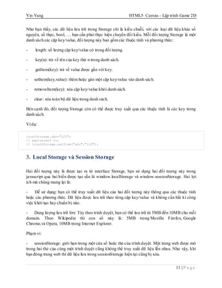 Yin Yang HTML5 Canvas - Lập trình Game 2D
11 | P a g e
Như bạn thấy, các dữ liệu lưu trữ trong Storage chỉ là kiểu chuỗi, với các loại dữ liệu khác số
nguyên, số thực, bool, … bạn cần phải thực hiện chuyển đối kiểu. Mỗi đối tượng Storage là một
danh sách các cặp key/value, đối tượng này bao gồm các thuộc tính và phương thức:
- length: số lượng cặp key/value có trong đối tượng.
- key(n): trả về tên của key thứ n trong danh sách.
- getItem(key): trả về value được gắn với key.
- setItem(key,value): thêm hoặc gán một cặp key/value vào danh sách.
- removeItem(key): xóa cặp key/value khỏi danh sách.
- clear: xóa toàn bộ dữ liệu trong danh sách.
Bên cạnh đó, đối tượng Storage còn có thể được truy xuất qua các thuộc tính là các key trong
danh sách.
Ví dụ:
localStorage.abc="123";
// equivalent to:
// localStorage.setItem("abc","123");
3. Local Storage và Session Storage
Hai đối tượng này là được tạo ra từ interface Storage, bạn sử dụng hai đối tượng này trong
javascript qua hai biến được tạo sẵn là window.localStorage và window.sessionStorage. Hai lợi
ích mà chúng mang lại là:
- Dễ sử dụng: bạn có thể truy xuất dữ liệu của hai đối tượng này thông qua các thuộc tính
hoặc các phương thức. Dữ liệu được lưu trữ theo từng cặp key/value và không cần bất kì công
việc khởi tạo hay chuẩn bị nào.
- Dung lượng lưu trữ lớn: Tùy theo trình duyệt, bạn có thể lưu trữ từ 5MB đến 10MB cho mỗi
domain. Theo Wikipedia thì con số này là: 5MB trong Mozilla Firefox, Google
Chrome,và Opera, 10MB trong Internet Explorer.
Phạm vi:
- sessionStorage: giới hạn trong một cửa sổ hoăc thẻ của trình duyệt. Một trang web được mở
trong hai thẻ của cùng một trình duyệt cũng không thể truy xuất dữ liệu lẫn nhau. Như vậy, khi
bạn đóng trang web thì dữ liệu lưu trong sessionStorage hiện tại cũng bị xóa.
 