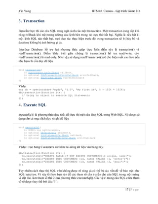 Yin Yang HTML5 Canvas - Lập trình Game 2D
17 | P a g e
3. Transaction
Bạn cần thực thi các câu SQL trong ngữ cảnh của một transaction. Một transaction cung cấp khả
năng rollback khi một trong những câu lệnh bên trong nó thực thi thất bại. Nghĩa là nếu bất kì
một lệnh SQL nào thất bại, mọi thao tác thực hiện trước đó trong transaction sẽ bị hủy bỏ và
database không bị ảnh hưởng gì cả.
Interface Database hỗ trợ hai phương thức giúp thực hiện điều này là transaction() và
readTransaction(). Điểm khác biệt giữa chúng là transaction() hỗ trợ read/write, còn
readTransaction() là read-only. Như vậy sử dụng readTransaction() sẽ cho hiệu suất cao hơn nếu
như bạn chỉ cần đọc dữ liệu.
void transaction(
in SQLTransactionCallback callback,
in optional SQLTransactionErrorCallback errorCallback,
in optional SQLVoidCallback successCallback
);
Ví dụ:
var db = openDatabase("mydb", "1.0", "My First DB", 5 * 1024 * 1024);
db.transaction(function (tx) {
// Using tx object to execute SQL Statements
});
4. Execute SQL
executeSql() là phương thức duy nhất để thực thi một câu lệnh SQL trong Web SQL. Nó được sử
dụng cho cả mục đích đọc và ghi dữ liệu
void executeSql(
in DOMString sqlStatement,
in optional ObjectArray arguments,
in optional SQLStatementCallback callback,
in optional SQLStatementErrorCallback errorCallback
);
Ví dụ 1: tạo bảng Customers và thêm hai dòng dữ liệu vào bảng này.
db.transaction(function (tx) {
tx.executeSql("CREATE TABLE IF NOT EXISTS CUSTOMERS(id unique, name)");
tx.executeSql("INSERT INTO CUSTOMERS (id, name) VALUES (1, 'peter')");
tx.executeSql("INSERT INTO CUSTOMERS (id, name) VALUES (2, 'paul')");
});
Tuy nhiên cách thực thi SQL trên không được rõ ràng và có thể bị các vấn đề về bảo mật như
SQL injection. Vì vậy tốt hơn bạn nên để các tham số cần truyền cho câu SQL trong một mảng
và đặt vào làm tham số thứ 2 của phương thức executeSql(). Các vị trí trong câu SQL chứa tham
số sẽ được thay thế bởi dấu „?‟:
 