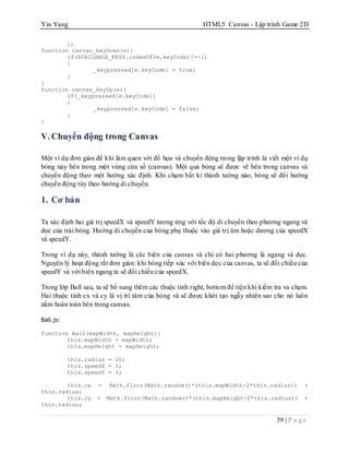 Yin Yang HTML5 Canvas - Lập trình Game 2D
39 | P a g e
];
function canvas_keyDown(e){
if(AVAILABLE_KEYS.indexOf(e.keyCode)!=-1)
{
_keypressed[e.keyCode] = true;
}
}
function canvas_keyUp(e){
if(_keypressed[e.keyCode])
{
_keypressed[e.keyCode] = false;
}
}
V. Chuyển động trong Canvas
Một ví dụ đơn giản để khi làm quen với đồ họa và chuyển động trong lập trình là viết một ví dụ
bóng nảy bên trong một vùng cửa sổ (canvas). Một quả bóng sẽ được vẽ bên trong canvas và
chuyển động theo một hướng xác định. Khi chạm bất kì thành tường nào, bóng sẽ đổi hướng
chuyển động tùy theo hướng di chuyển.
1. Cơ bản
Ta xác định hai giá trị speedX và speedY tương ứng với tốc độ di chuyển theo phương ngang và
dọc của trái bóng. Hướng di chuyển của bóng phụ thuộc vào giá trị âm hoặc dương của speedX
và speedY.
Trong ví dụ này, thành tường là các biên của canvas và chỉ có hai phương là ngang và dọc.
Nguyên lý hoạt động rất đơn giản: khi bóng tiếp xúc với biên dọc của canvas, ta sẽ đổi chiều của
speedY và với biên ngang ta sẽ đổi chiều của speedX.
Trong lớp Ball sau, ta sẽ bổ sung thêm các thuộc tính right, bottom để tiện khi kiểm tra va chạm.
Hai thuộc tính cx và cy là vị trí tâm của bóng và sẽ được khởi tạo ngẫy nhiên sao cho nó luôn
nằm hoàn toàn bên trong canvas.
Ball.js:
function Ball(mapWidth, mapHeight){
this.mapWidth = mapWidth;
this.mapHeight = mapHeight;
this.radius = 20;
this.speedX = 3;
this.speedY = 3;
this.cx = Math.floor(Math.random()*(this.mapWidth-2*this.radius)) +
this.radius;
this.cy = Math.floor(Math.random()*(this.mapHeight-2*this.radius)) +
this.radius;
 
