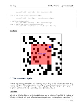 Yin Yang HTML5 Canvas - Lập trình Game 2D
71 | P a g e
this.offsetX = obj.left - this.deadzone.left;
else if(dx+obj.size>this.deadzone.right)
this.offsetX = obj.right - this.deadzone.right;
if(dy<this.deadzone.top)
this.offsetY = obj.top - this.deadzone.top;
else if(dy+obj.size>this.deadzone.bottom)
this.offsetY = obj.bottom - this.deadzone.bottom;
Xem Demo
II.Tạo Amimated Sprite
Sprite là một phương pháp để tạo các đối tượng chuyển động từ một hình ảnh duy nhất. Bằng
cách sắp xếp nhiều đối tượng theo thứ tự chuyển động, sprite giúp cho việc quản lý tài nguyên và
xử lý hiệu quả hơn so với việc phải sử dụng nhiều tập tin ảnh riêng lẻ.
Xem Demo.
Một ảnh có thể gồm nhiều sprite có cùng kích thước hợp lại với nhau. Ví dụ hình dưới đây ta có
thể thấy mỗi hàng là một sprite hiển thị chuyển động của nhân vật theo phương khác nhau. Vậy
 