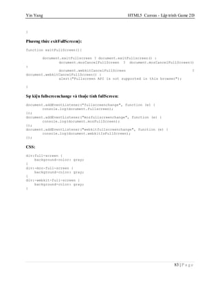 Yin Yang HTML5 Canvas - Lập trình Game 2D
83 | P a g e
}
Phương thức exitFullScreen():
function exitFullScreen(){
document.exitFullscreen ? document.exitFullscreen() :
document.mozCancelFullScreen ? document.mozCancelFullScreen()
:
document.webkitCancelFullScreen ?
document.webkitCancelFullScreen() :
alert("Fullscreen API is not supported in this browser");
}
Sự kiện fullscreenchange và thuộc tính fullScreen:
document.addEventListener("fullscreenchange", function (e) {
console.log(document.fullscreen);
});
document.addEventListener("mozfullscreenchange", function (e) {
console.log(document.mozFullScreen);
});
document.addEventListener("webkitfullscreenchange", function (e) {
console.log(document.webkitIsFullScreen);
});
CSS:
div:full-screen {
background-color: gray;
}
div:-moz-full-screen {
background-color: gray;
}
div:-webkit-full-screen {
background-color: gray;
}
 