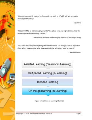 “New open standards created in the mobile era, such as HTML5, will win on mobile
 devices (and PCs too)”

                                                                            - Steve Jobs



 “We see HTML5 as a critical component of the future web, and a great technology for
 delivering interactive learning content.”

                     - Vikas Joshi, chairman and managing director of Harbinger Group



 "You can't teach people everything they need to know. The best you can do is position
 them where they can find what they need to know when they need to know it."

                                                                      - Seymour Papert




                        Figure 1: Evolution of Learning Channels




Copyright © 2011, Harbinger Knowledge Products                                   Page 3
 
