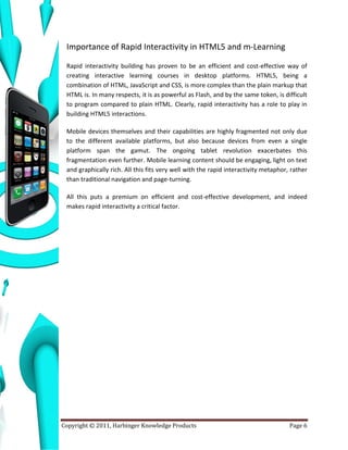 Importance of Rapid Interactivity in HTML5 and m-Learning

 Rapid interactivity building has proven to be an efficient and cost-effective way of
 creating interactive learning courses in desktop platforms. HTML5, being a
 combination of HTML, JavaScript and CSS, is more complex than the plain markup that
 HTML is. In many respects, it is as powerful as Flash, and by the same token, is difficult
 to program compared to plain HTML. Clearly, rapid interactivity has a role to play in
 building HTML5 interactions.

 Mobile devices themselves and their capabilities are highly fragmented not only due
 to the different available platforms, but also because devices from even a single
 platform span the gamut. The ongoing tablet revolution exacerbates this
 fragmentation even further. Mobile learning content should be engaging, light on text
 and graphically rich. All this fits very well with the rapid interactivity metaphor, rather
 than traditional navigation and page-turning.

 All this puts a premium on efficient and cost-effective development, and indeed
 makes rapid interactivity a critical factor.




Copyright © 2011, Harbinger Knowledge Products                                       Page 6
 