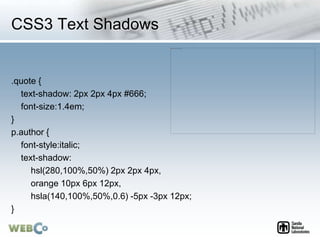 CSS3 Text Shadows
.quote {
text-shadow: 2px 2px 4px #666;
font-size:1.4em;
}
p.author {
font-style:italic;
text-shadow:
hsl(280,100%,50%) 2px 2px 4px,
orange 10px 6px 12px,
hsla(140,100%,50%,0.6) -5px -3px 12px;
}
 