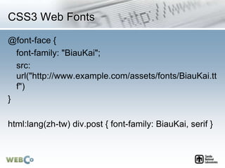 CSS3 Web Fonts
@font-face {
font-family: "BiauKai";
src:
url("http://www.example.com/assets/fonts/BiauKai.tt
f")
}
html:lang(zh-tw) div.post { font-family: BiauKai, serif }
 