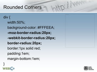 Rounded Corners
div {
width:50%;
background-color: #FFFEEA;
-moz-border-radius:20px;
-webkit-border-radius:20px;
border-radius:20px;
border:1px solid red;
padding:1em;
margin-bottom:1em;
}
 