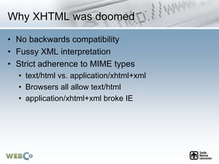 Why XHTML was doomed
• No backwards compatibility
• Fussy XML interpretation
• Strict adherence to MIME types
• text/html vs. application/xhtml+xml
• Browsers all allow text/html
• application/xhtml+xml broke IE
 