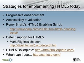 Strategies for implementing HTML5 today
• Progressive enhancement
• Accessibility > validation
• Remy Sharp’s HTML5 Enabling Script:
• http://remysharp.com/2009/01/07/html5-enabling-
script/
• Detect support for HTML5
• Mark Pilgrim’s chapter:
http://diveintohtml5.org/detect.html
• HTML5 Boilerplate: http://html5boilerplate.com/
• When can I use… http://caniuse.com/
 