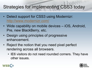 Strategies for implementing CSS3 today
• Detect support for CSS3 using Modernizr:
http://www.modernizr.com/
• Wide capability on mobile devices – iOS, Android,
Pre, new BlackBerry, etc.
• Design using principles of progressive
enhancement.
• Reject the notion that you need pixel perfect
rendering across all browsers.
• IE6 visitors do not need rounded corners. They have
other issues.
 