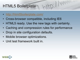 HTML5 Boilerplate
• http://html5boilerplate.com/
• Cross-browser compatible, including IE6
• HTML5 ready. Use the new tags with certainty.
• Caching and compression rules for performance
• Drop in site configuration defaults.
• Mobile browser optimizations.
• Unit test framework built in.
 