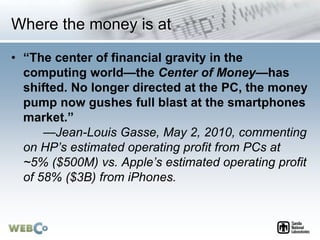 Where the money is at
• “The center of financial gravity in the
computing world—the Center of Money—has
shifted. No longer directed at the PC, the money
pump now gushes full blast at the smartphones
market.”
—Jean-Louis Gasse, May 2, 2010, commenting
on HP’s estimated operating profit from PCs at
~5% ($500M) vs. Apple’s estimated operating profit
of 58% ($3B) from iPhones.
 